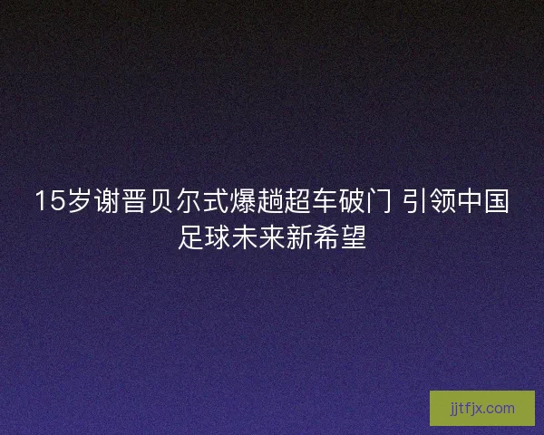 15岁谢晋贝尔式爆趟超车破门 引领中国足球未来新希望
