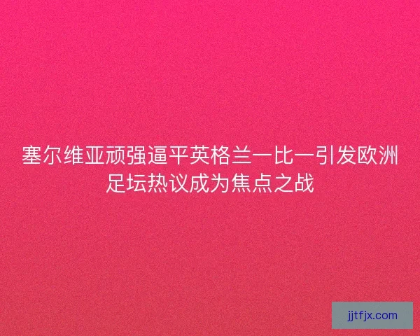 塞尔维亚顽强逼平英格兰一比一引发欧洲足坛热议成为焦点之战 塞尔维亚顽强逼平英格兰一比一引发欧洲足坛热议成为焦点之战