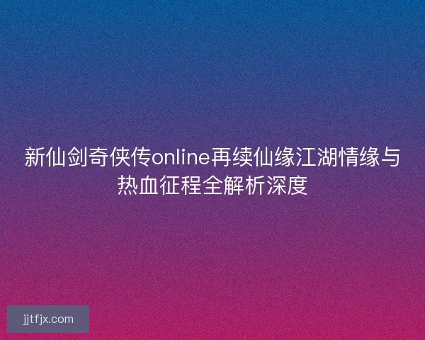 新仙剑奇侠传online再续仙缘江湖情缘与热血征程全解析深度