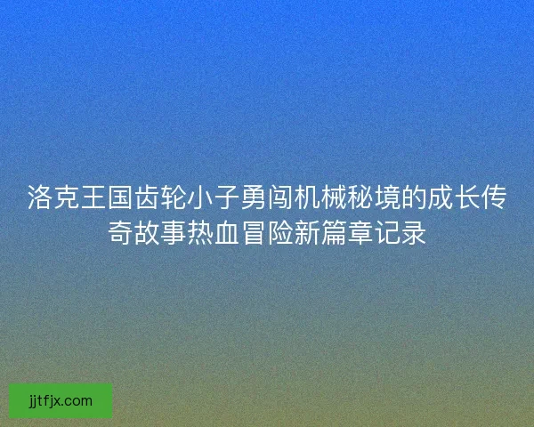 洛克王国齿轮小子勇闯机械秘境的成长传奇故事热血冒险新篇章记录