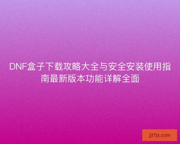 DNF盒子下载攻略大全与安全安装使用指南最新版本功能详解全面