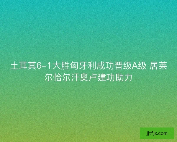 土耳其6-1大胜匈牙利成功晋级A级 居莱尔恰尔汗奥卢建功助力