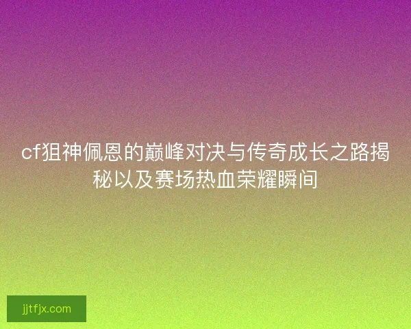 cf狙神佩恩的巅峰对决与传奇成长之路揭秘以及赛场热血荣耀瞬间