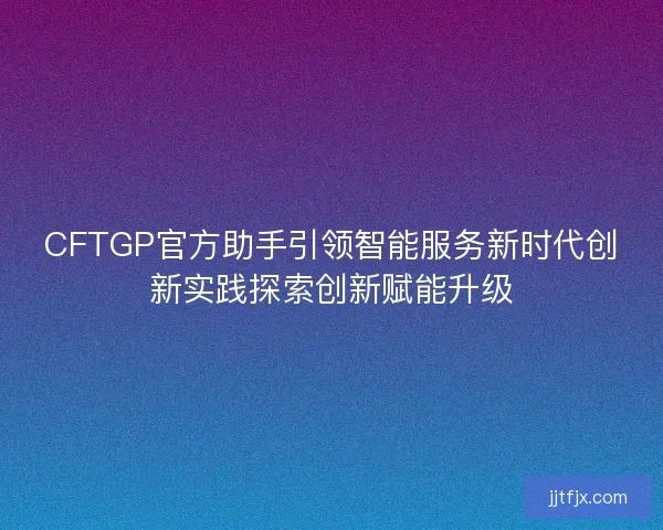 CFTGP官方助手引领智能服务新时代创新实践探索创新赋能升级