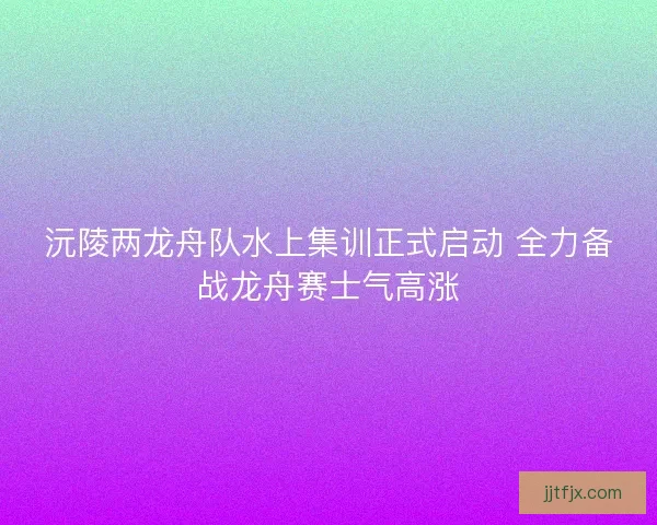 沅陵两龙舟队水上集训正式启动 全力备战龙舟赛士气高涨