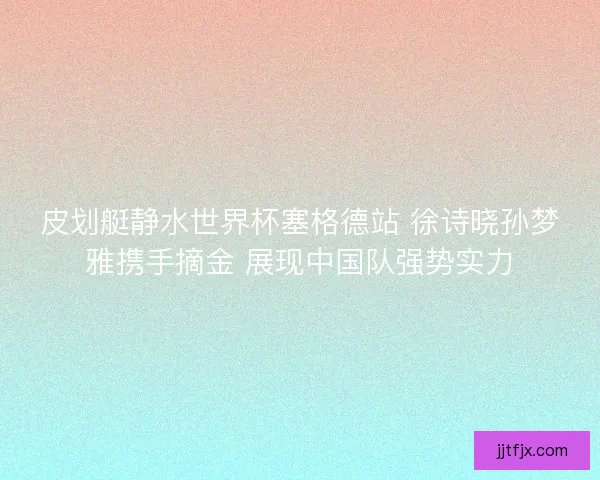 皮划艇静水世界杯塞格德站 徐诗晓孙梦雅携手摘金 展现中国队强势实力