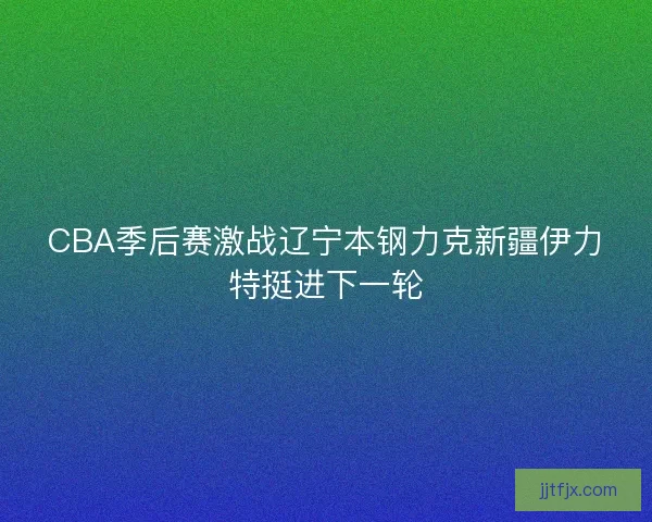 CBA季后赛激战辽宁本钢力克新疆伊力特挺进下一轮