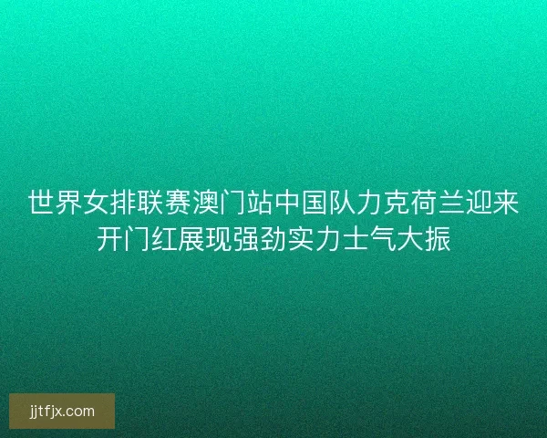 世界女排联赛澳门站中国队力克荷兰迎来开门红展现强劲实力士气大振