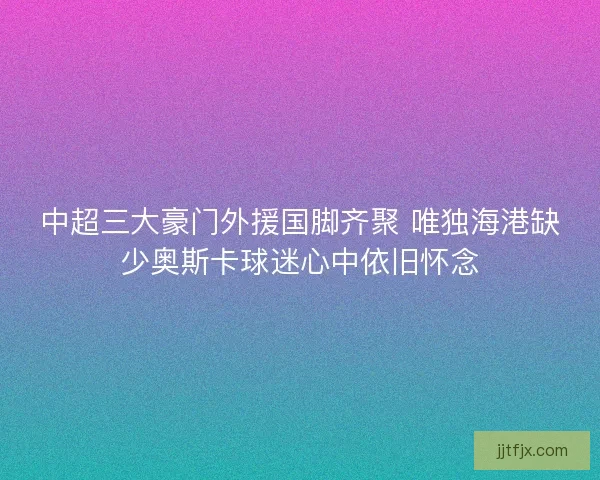 中超三大豪门外援国脚齐聚 唯独海港缺少奥斯卡球迷心中依旧怀念