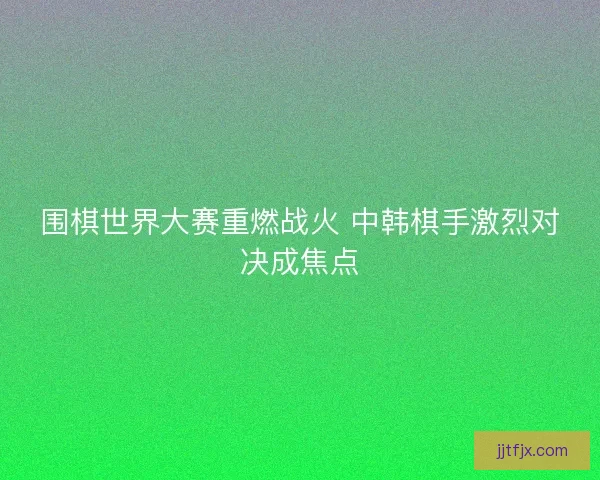 围棋世界大赛重燃战火 中韩棋手激烈对决成焦点 围棋世界大赛重燃战火 中韩棋手激烈对决成焦点