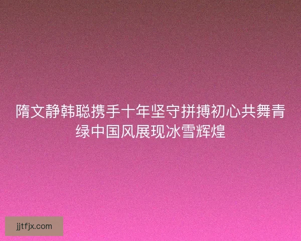 隋文静韩聪携手十年坚守拼搏初心共舞青绿中国风展现冰雪辉煌