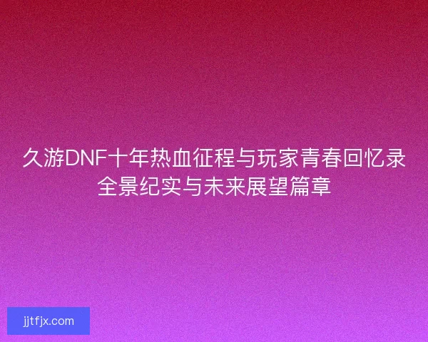 久游DNF十年热血征程与玩家青春回忆录全景纪实与未来展望篇章 久游DNF十年热血征程与玩家青春回忆录全景纪实与未来展望篇章