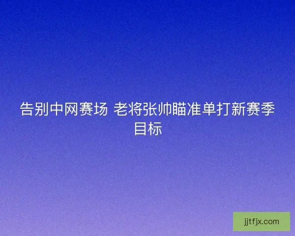 告别中网赛场 老将张帅瞄准单打新赛季目标 告别中网赛场 老将张帅瞄准单打新赛季目标
