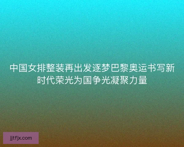 中国女排整装再出发逐梦巴黎奥运书写新时代荣光为国争光凝聚力量