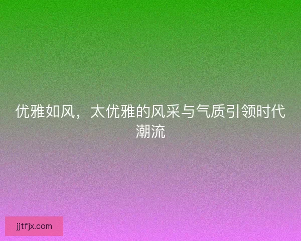 优雅如风,太优雅的风采与气质引领时代潮流 优雅如风,太优雅的风采与气质引领时代潮流