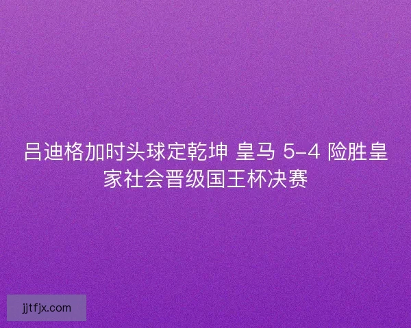 吕迪格加时头球定乾坤 皇马 5-4 险胜皇家社会晋级国王杯决赛