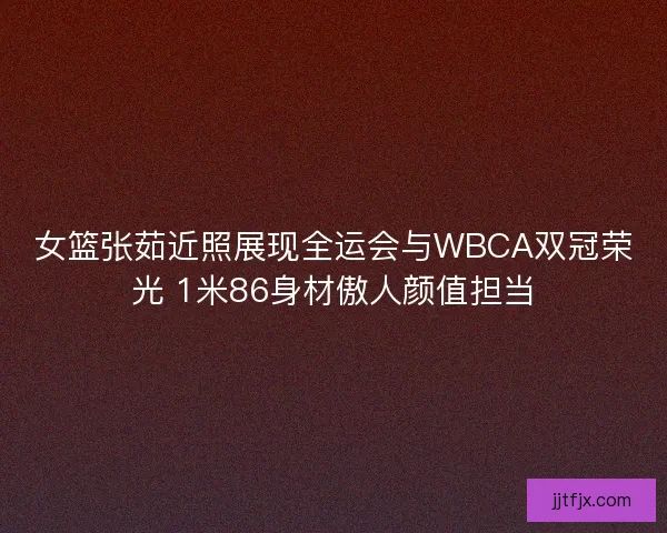 女篮张茹近照展现全运会与WBCA双冠荣光 1米86身材傲人颜值担当