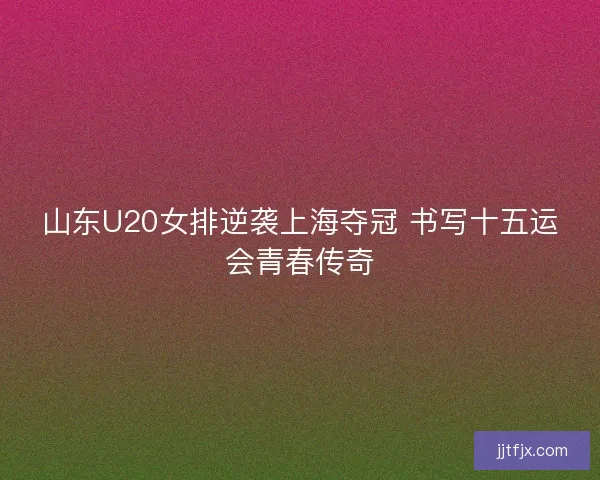 山东U20女排逆袭上海夺冠 书写十五运会青春传奇