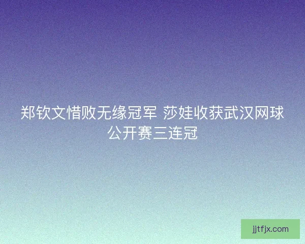 郑钦文惜败无缘冠军 莎娃收获武汉网球公开赛三连冠
