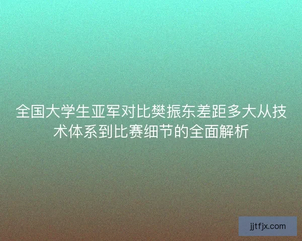 全国大学生亚军对比樊振东差距多大从技术体系到比赛细节的全面解析
