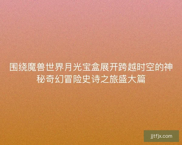 围绕魔兽世界月光宝盒展开跨越时空的神秘奇幻冒险史诗之旅盛大篇 围绕魔兽世界月光宝盒展开跨越时空的神秘奇幻冒险史诗之旅盛大篇
