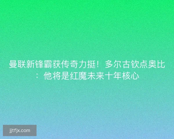 曼联新锋霸获传奇力挺！多尔古钦点奥比：他将是红魔未来十年核心
