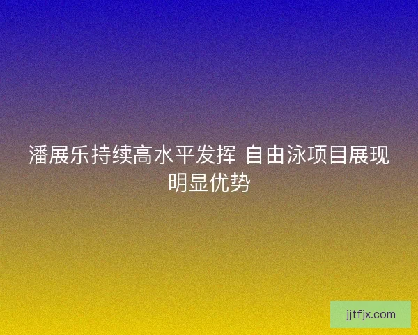 潘展乐持续高水平发挥 自由泳项目展现明显优势 潘展乐持续高水平发挥 自由泳项目展现明显优势