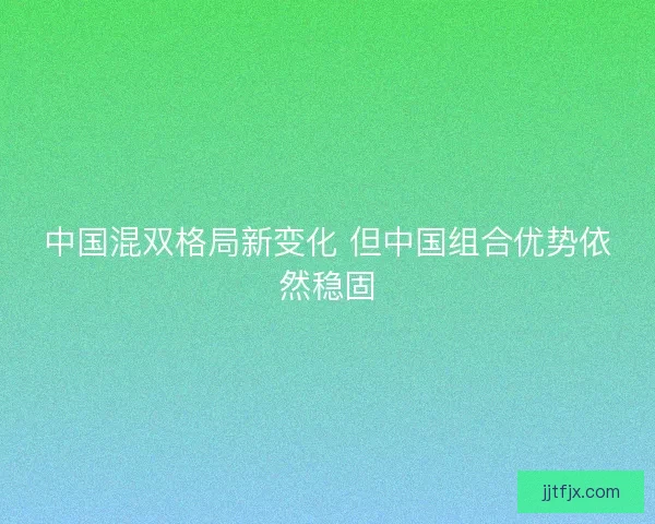中国混双格局新变化 但中国组合优势依然稳固 中国混双格局新变化 但中国组合优势依然稳固