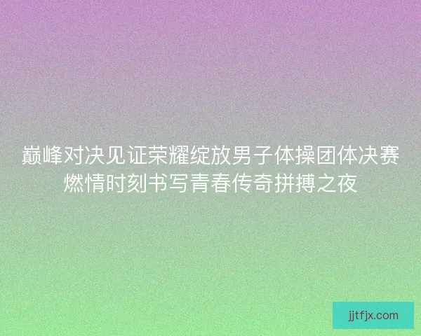 巅峰对决见证荣耀绽放男子体操团体决赛燃情时刻书写青春传奇拼搏之夜
