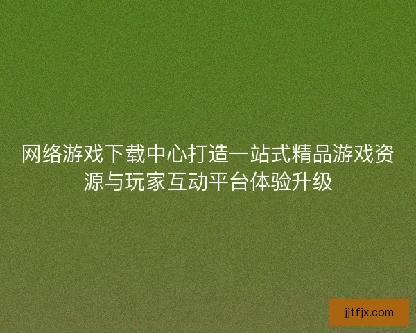 网络游戏下载中心打造一站式精品游戏资源与玩家互动平台体验升级