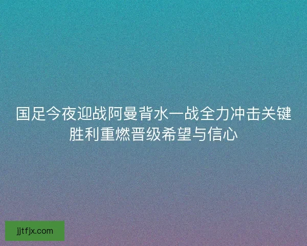 国足今夜迎战阿曼背水一战全力冲击关键胜利重燃晋级希望与信心
