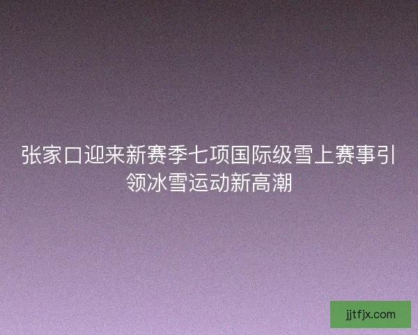 张家口迎来新赛季七项国际级雪上赛事引领冰雪运动新高潮