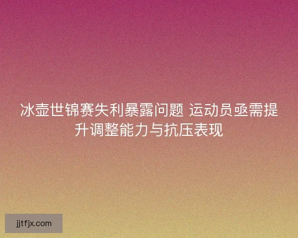 冰壶世锦赛失利暴露问题 运动员亟需提升调整能力与抗压表现